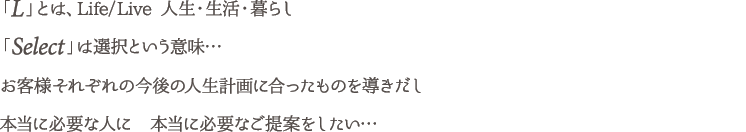 「L」とは、Life/Live 人生・生活・暮らし
「Select」は選択という意味…
お客様それぞれの今後の人生計画に合ったものを導きだし
本当に必要な人に　本当に必要なご提案をしたい…